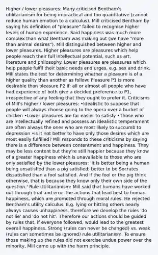 Higher / lower pleasures: Many criticised Bentham's utilitarianism for being impractical and too quantitative (cannot reduce human emotion to a calculus). Mill criticised Bentham by saying his definition of "pleasure" failed to recognise higher levels of human experience. Said happiness was much more complex than what Bentham was making out (we have "more than animal desires"). Mill distinguished between higher and lower pleasures. Higher pleasures are pleasures which help people reach their full intellectual potential, such as art, literature and philosophy. Lower pleasures are pleasures which help people fulfil their basic needs and urges, e.g. sex and drink. Mill states the test for determining whether a pleasure is of a higher quality than another as follow: Pleasure P1 is more desirable than pleasure P2 if: all or almost all people who have had experience of both give a decided preference to P1, irrespective of any feeling that they ought to prefer it. Criticisms of Mill's higher / lower pleasures: •Idealistic to suppose that people will always choose going to the opera over a bucket of chicken •Lower pleasures are far easier to satisfy •Those who are intellectually refined and possess an idealistic temperament are often always the ones who are most likely to succumb to depression •Is it not better to have only those desires which are most easily fulfilled? Mill responds to these criticisms by saying there is a difference between contentment and happiness. They may be less content but they're still happier because they know of a greater happiness which is unavailable to those who are only satisfied by the lower pleasures: 'It is better being a human being unsatisfied than a pig satisfied; better to be Socrates dissatisfied than a fool satisfied. And if the fool or the pig think otherwise, that is because they know only their own side of the question.' Rule Utilitarianism: Mill said that humans have worked out through trial and error the actions that lead best to human happiness, which are promoted through moral rules. He rejected Bentham's utility calculus. E.g. lying or hitting others nearly always causes unhappiness, therefore we develop the rules 'do not lie' and 'do not hit'. Therefore our actions should be guided by rules that, if everyone followed, would lead to the greatest overall happiness. Strong (rules can never be changed) vs. weak (rules can sometimes be ignored) rule utilitarianism. To ensure those making up the rules did not exercise undue power over the minority, Mill came up with the harm principle.