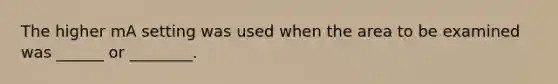 The higher mA setting was used when the area to be examined was ______ or ________.