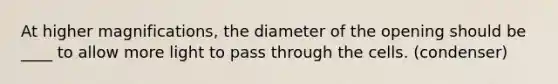 At higher magnifications, the diameter of the opening should be ____ to allow more light to pass through the cells. (condenser)