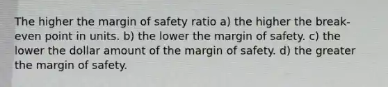 The higher the margin of safety ratio a) the higher the break-even point in units. b) the lower the margin of safety. c) the lower the dollar amount of the margin of safety. d) the greater the margin of safety.