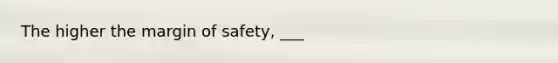 The higher the margin of safety, ___