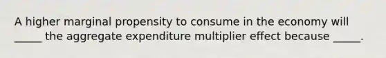 A higher marginal propensity to consume in the economy will _____ the aggregate expenditure multiplier effect because _____.