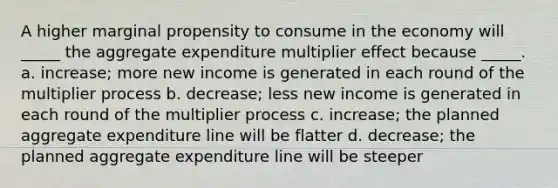 A higher marginal propensity to consume in the economy will _____ the aggregate expenditure multiplier effect because _____. a. increase; more new income is generated in each round of the multiplier process b. decrease; less new income is generated in each round of the multiplier process c. increase; the planned aggregate expenditure line will be flatter d. decrease; the planned aggregate expenditure line will be steeper