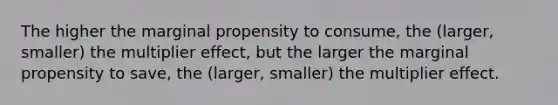 The higher the marginal propensity to consume, the (larger, smaller) the multiplier effect, but the larger the marginal propensity to save, the (larger, smaller) the multiplier effect.