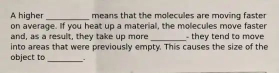 A higher ___________ means that the molecules are moving faster on average. If you heat up a material, the molecules move faster and, as a result, they take up more _________- they tend to move into areas that were previously empty. This causes the size of the object to _________.