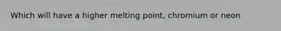 Which will have a higher melting point, chromium or neon