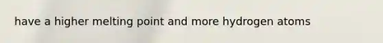 have a higher melting point and more hydrogen atoms