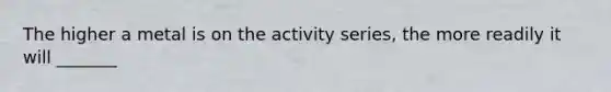 The higher a metal is on the activity series, the more readily it will _______