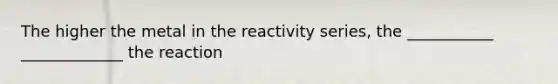 The higher the metal in the reactivity series, the ___________ _____________ the reaction