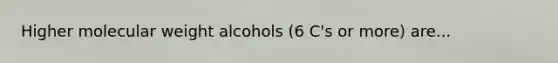 Higher molecular weight alcohols (6 C's or more) are...