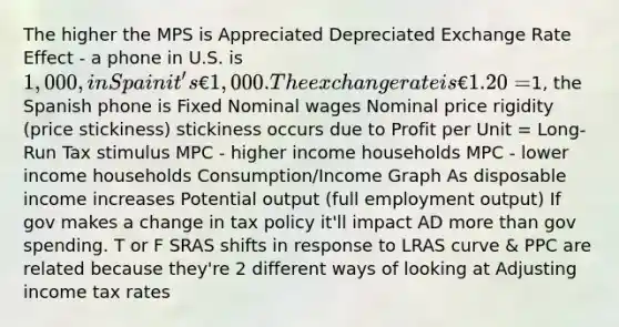 The higher the MPS is Appreciated Depreciated Exchange Rate Effect - a phone in U.S. is 1,000, in Spain it's €1,000. The exchange rate is €1.20 =1, the Spanish phone is Fixed Nominal wages Nominal price rigidity (price stickiness) stickiness occurs due to Profit per Unit = Long-Run Tax stimulus MPC - higher income households MPC - lower income households Consumption/Income Graph As disposable income increases Potential output (full employment output) If gov makes a change in tax policy it'll impact AD more than gov spending. T or F SRAS shifts in response to LRAS curve & PPC are related because they're 2 different ways of looking at Adjusting income tax rates