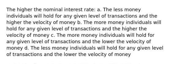 The higher the nominal interest rate: a. The less money individuals will hold for any given level of transactions and the higher the velocity of money b. The more money individuals will hold for any given level of transactions and the higher the velocity of money c. The more money individuals will hold for any given level of transactions and the lower the velocity of money d. The less money individuals will hold for any given level of transactions and the lower the velocity of money