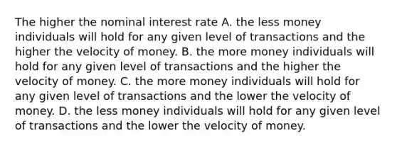 The higher the nominal interest rate A. the less money individuals will hold for any given level of transactions and the higher the velocity of money. B. the more money individuals will hold for any given level of transactions and the higher the velocity of money. C. the more money individuals will hold for any given level of transactions and the lower the velocity of money. D. the less money individuals will hold for any given level of transactions and the lower the velocity of money.