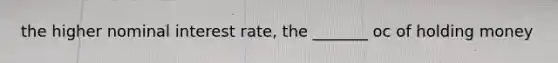 the higher nominal interest rate, the _______ oc of holding money