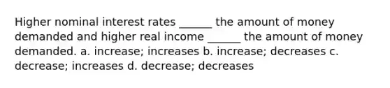 Higher nominal interest rates ______ the amount of money demanded and higher real income ______ the amount of money demanded. a. increase; increases b. increase; decreases c. decrease; increases d. decrease; decreases