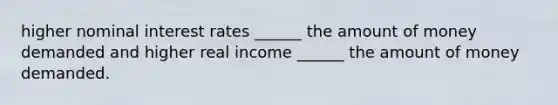 higher nominal interest rates ______ the amount of money demanded and higher real income ______ the amount of money demanded.