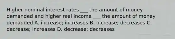 Higher nominal interest rates ___ the amount of money demanded and higher real income ___ the amount of money demanded A. increase; increases B. increase; decreases C. decrease; increases D. decrease; decreases