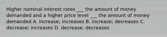 Higher nominal interest rates ___ the amount of money demanded and a higher price level ___ the amount of money demanded A. increase; increases B. increase; decreases C. decrease; increases D. decrease; decreases