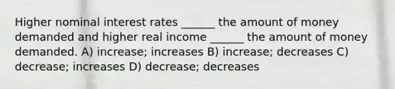 Higher nominal interest rates ______ the amount of money demanded and higher real income ______ the amount of money demanded. A) increase; increases B) increase; decreases C) decrease; increases D) decrease; decreases