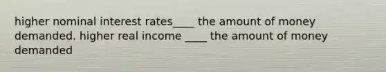 higher nominal interest rates____ the amount of money demanded. higher real income ____ the amount of money demanded