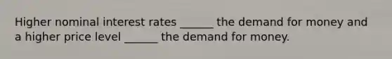 Higher nominal interest rates ______ the demand for money and a higher price level ______ the demand for money.