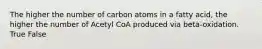 The higher the number of carbon atoms in a fatty acid, the higher the number of Acetyl CoA produced via beta-oxidation. True False