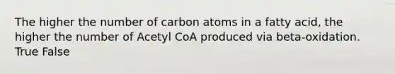 The higher the number of carbon atoms in a fatty acid, the higher the number of Acetyl CoA produced via beta-oxidation. True False