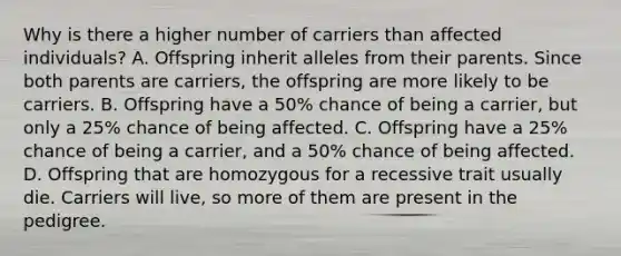 Why is there a higher number of carriers than affected individuals? A. Offspring inherit alleles from their parents. Since both parents are carriers, the offspring are more likely to be carriers. B. Offspring have a 50% chance of being a carrier, but only a 25% chance of being affected. C. Offspring have a 25% chance of being a carrier, and a 50% chance of being affected. D. Offspring that are homozygous for a recessive trait usually die. Carriers will live, so more of them are present in the pedigree.