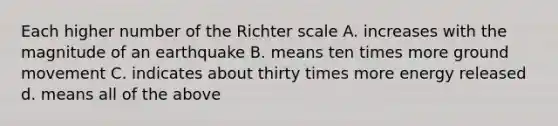 Each higher number of the Richter scale A. increases with the magnitude of an earthquake B. means ten times more ground movement C. indicates about thirty times more energy released d. means all of the above