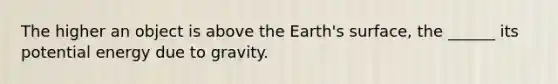 The higher an object is above the Earth's surface, the ______ its potential energy due to gravity.