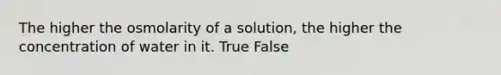 The higher the osmolarity of a solution, the higher the concentration of water in it. True False