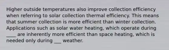 Higher outside temperatures also improve collection efficiency when referring to solar collection thermal efficiency. This means that summer collection is more efficient than winter collection. Applications such as solar water heating, which operate during ____ are inherently more efficient than space heating, which is needed only during ___ weather.