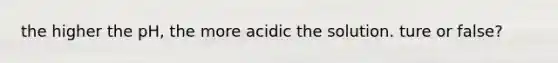 the higher the pH, the more acidic the solution. ture or false?