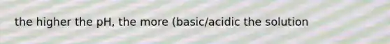 the higher the pH, the more (basic/acidic the solution