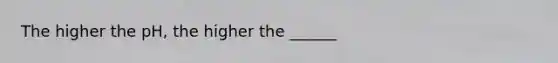 The higher the pH, the higher the ______