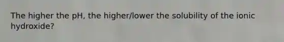 The higher the pH, the higher/lower the solubility of the ionic hydroxide?