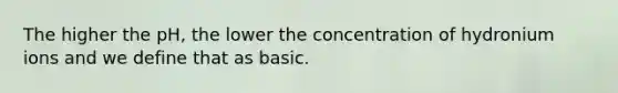 The higher the pH, the lower the concentration of hydronium ions and we define that as basic.