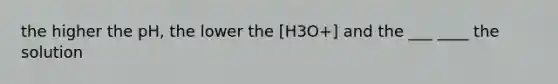 the higher the pH, the lower the [H3O+] and the ___ ____ the solution