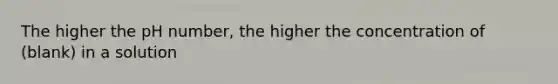 The higher the pH number, the higher the concentration of (blank) in a solution