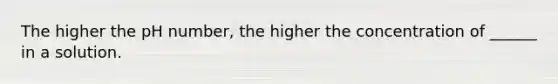 The higher the pH number, the higher the concentration of ______ in a solution.