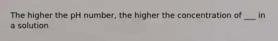 The higher the pH number, the higher the concentration of ___ in a solution