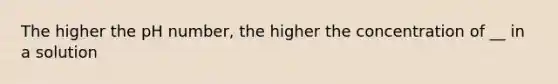 The higher the pH number, the higher the concentration of __ in a solution