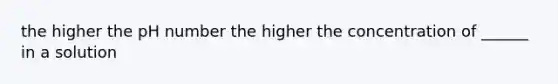 the higher the pH number the higher the concentration of ______ in a solution