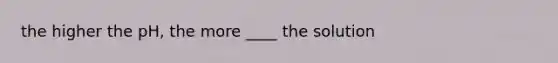 the higher the pH, the more ____ the solution