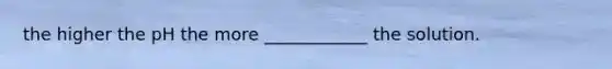 the higher the pH the more ____________ the solution.
