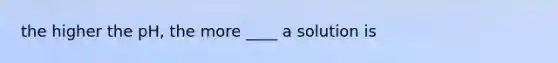 the higher the pH, the more ____ a solution is