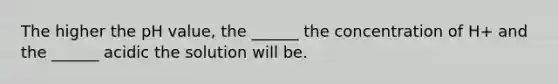 The higher the pH value, the ______ the concentration of H+ and the ______ acidic the solution will be.