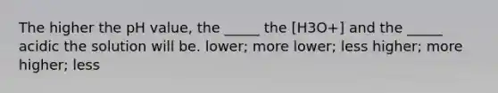 The higher the pH value, the _____ the [H3O+] and the _____ acidic the solution will be. lower; more lower; less higher; more higher; less