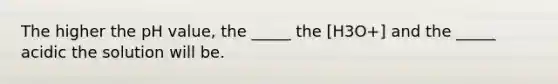 The higher the pH value, the _____ the [H3O+] and the _____ acidic the solution will be.