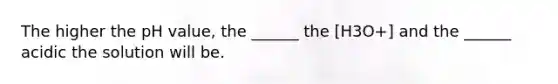 The higher the pH value, the ______ the [H3O+] and the ______ acidic the solution will be.